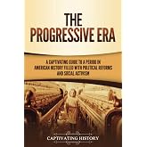 The Progressive Era: A Captivating Guide to a Period in American History Filled with Political Reforms and Social Activism (U