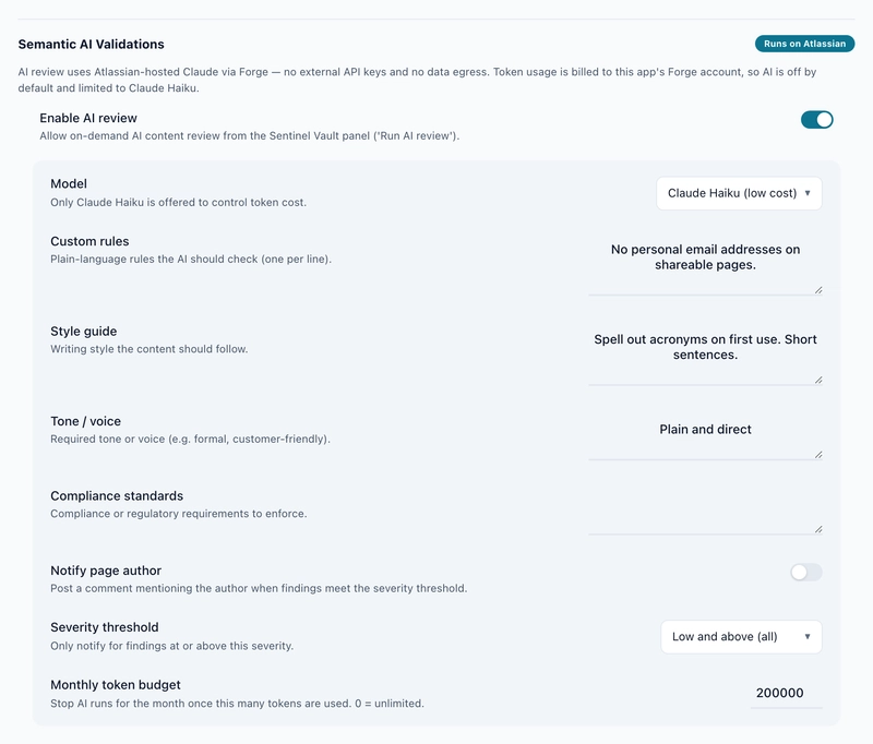 Captured on our test site with AI review switched on, 1 October 2026. The model list offers Claude Haiku and nothing else, and the monthly token budget sits at the bottom. We set 200,000 for the test; a fresh install starts at 0. The Runs on Atlassian pill is a label the app draws on every build. This development build isn't eligible, as the eligibility output above shows. The production build is. The Semantic AI Validations settings, with the app's own Runs on Atlassian label and Enable AI review switched on. Below the toggle: Model, set to Claude Haiku (low cost), with the note Only Claude Haiku is offered to control token cost. Custom rules reads No personal email addresses on shareable pages. Style guide reads Spell out acronyms on first use. Short sentences. Tone or voice reads Plain and direct. Compliance standards is empty. Notify page author is switched off, Severity threshold is set to Low and above, and the Monthly token budget is 200000, with the note that 0 means unlimited.